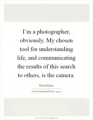 I’m a photographer, obviously. My chosen tool for understanding life, and communicating the results of this search to others, is the camera Picture Quote #1