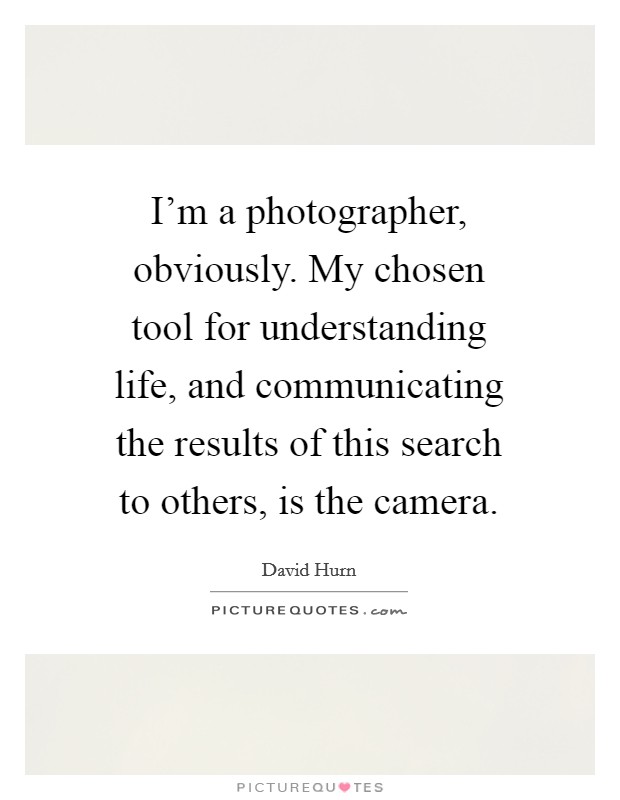 I'm a photographer, obviously. My chosen tool for understanding life, and communicating the results of this search to others, is the camera. Picture Quote #1