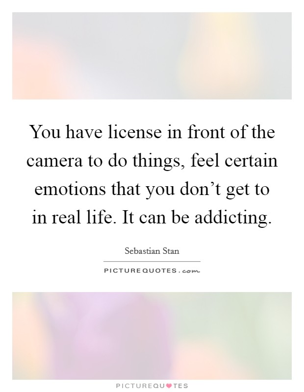 You have license in front of the camera to do things, feel certain emotions that you don't get to in real life. It can be addicting. Picture Quote #1