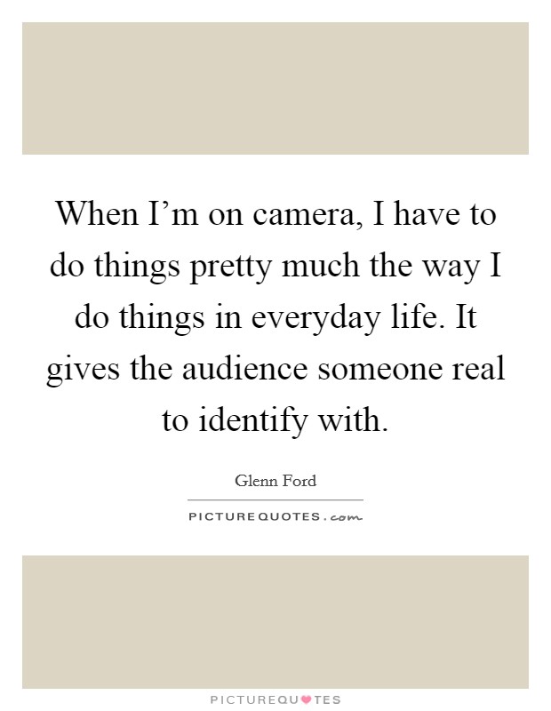 When I'm on camera, I have to do things pretty much the way I do things in everyday life. It gives the audience someone real to identify with. Picture Quote #1