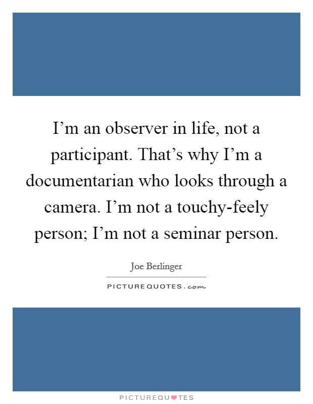I'm an observer in life, not a participant. That's why I'm a documentarian who looks through a camera. I'm not a touchy-feely person; I'm not a seminar person. Picture Quote #1