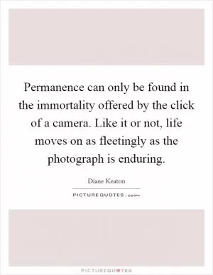 Permanence can only be found in the immortality offered by the click of a camera. Like it or not, life moves on as fleetingly as the photograph is enduring Picture Quote #1