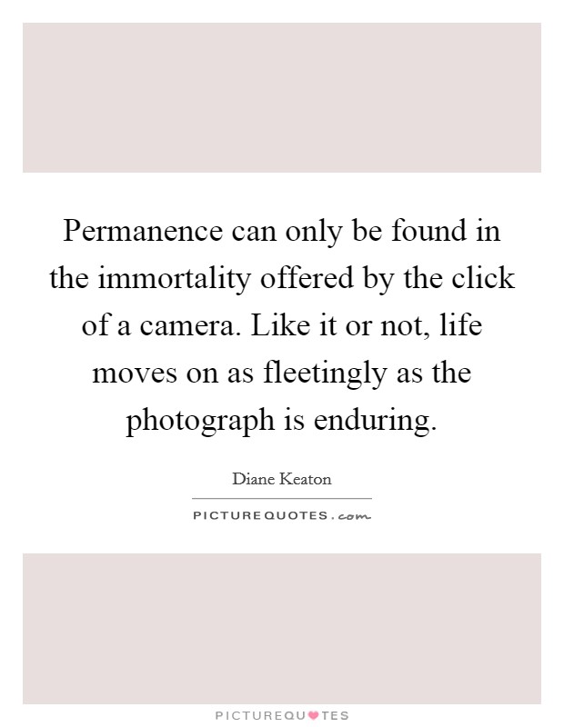 Permanence can only be found in the immortality offered by the click of a camera. Like it or not, life moves on as fleetingly as the photograph is enduring. Picture Quote #1