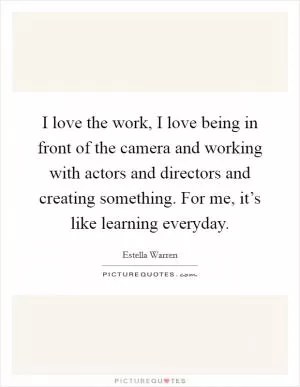 I love the work, I love being in front of the camera and working with actors and directors and creating something. For me, it’s like learning everyday Picture Quote #1