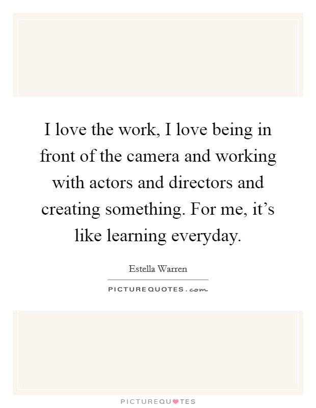 I love the work, I love being in front of the camera and working with actors and directors and creating something. For me, it's like learning everyday. Picture Quote #1
