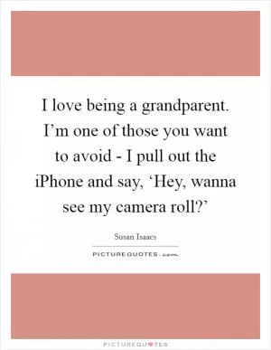 I love being a grandparent. I’m one of those you want to avoid - I pull out the iPhone and say, ‘Hey, wanna see my camera roll?’ Picture Quote #1