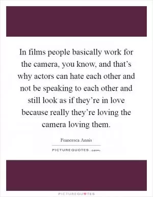 In films people basically work for the camera, you know, and that’s why actors can hate each other and not be speaking to each other and still look as if they’re in love because really they’re loving the camera loving them Picture Quote #1