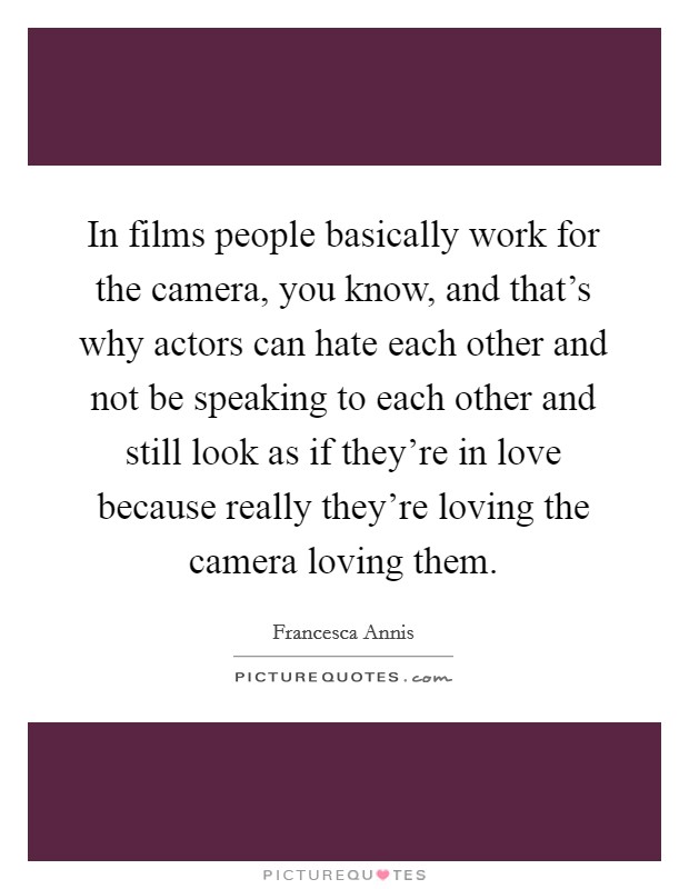 In films people basically work for the camera, you know, and that's why actors can hate each other and not be speaking to each other and still look as if they're in love because really they're loving the camera loving them. Picture Quote #1