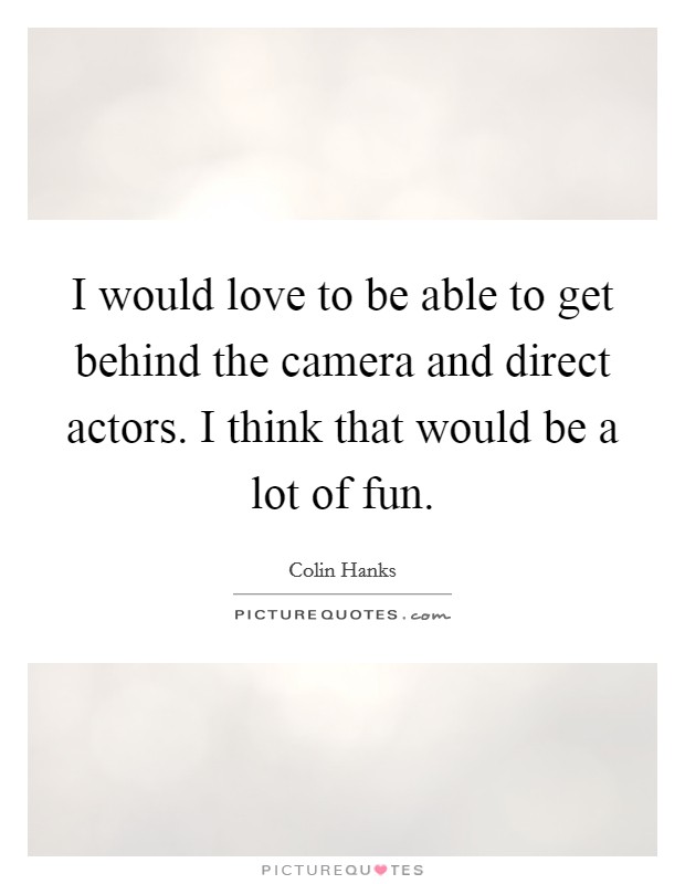 I would love to be able to get behind the camera and direct actors. I think that would be a lot of fun. Picture Quote #1