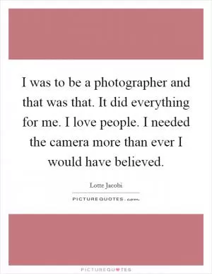 I was to be a photographer and that was that. It did everything for me. I love people. I needed the camera more than ever I would have believed Picture Quote #1