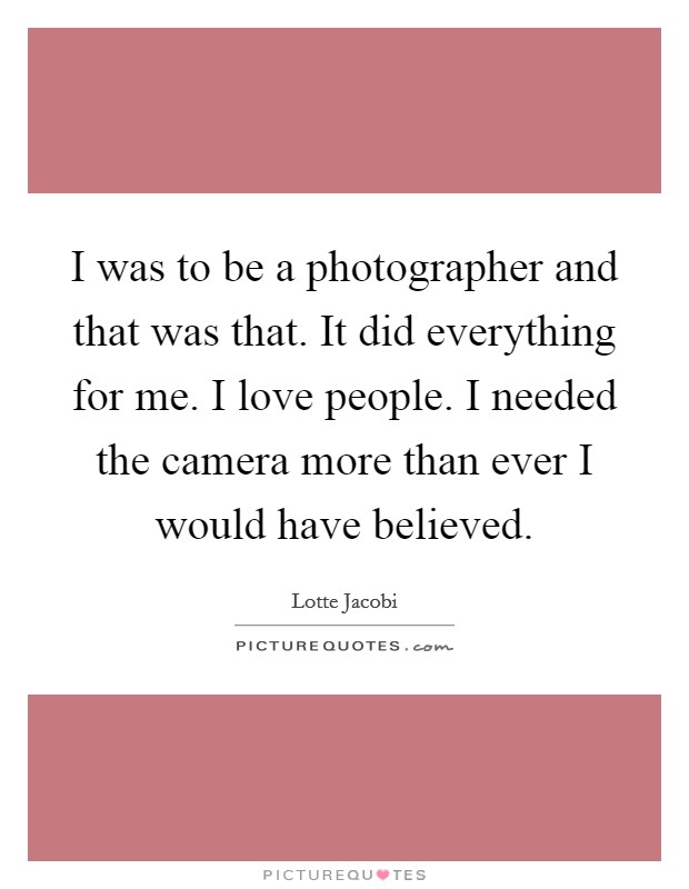 I was to be a photographer and that was that. It did everything for me. I love people. I needed the camera more than ever I would have believed. Picture Quote #1