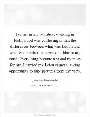 For me in my twenties, working in Hollywood was confusing in that the differences between what was fiction and what was nonfiction seemed to blur in my mind. Everything became a visual memory for me. I carried my Leica camera, giving opportunity to take pictures from my view Picture Quote #1