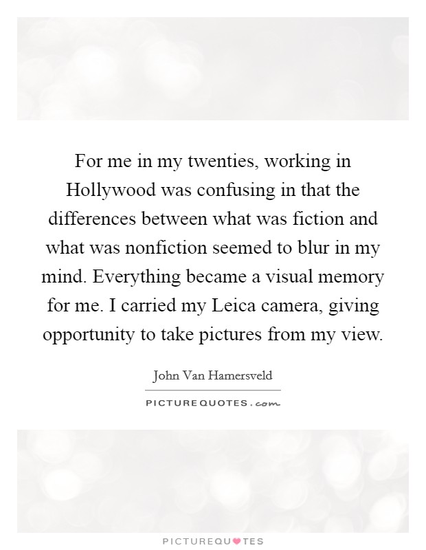 For me in my twenties, working in Hollywood was confusing in that the differences between what was fiction and what was nonfiction seemed to blur in my mind. Everything became a visual memory for me. I carried my Leica camera, giving opportunity to take pictures from my view. Picture Quote #1