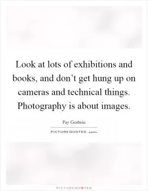 Look at lots of exhibitions and books, and don’t get hung up on cameras and technical things. Photography is about images Picture Quote #1