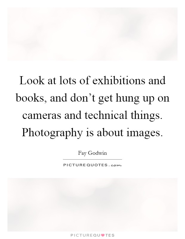 Look at lots of exhibitions and books, and don't get hung up on cameras and technical things. Photography is about images. Picture Quote #1