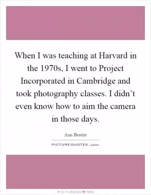 When I was teaching at Harvard in the 1970s, I went to Project Incorporated in Cambridge and took photography classes. I didn’t even know how to aim the camera in those days Picture Quote #1