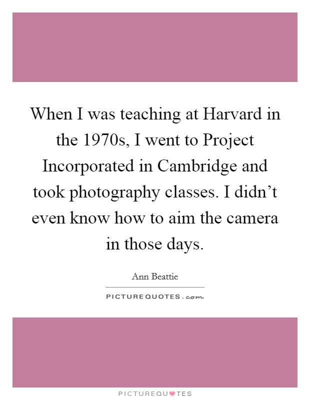When I was teaching at Harvard in the 1970s, I went to Project Incorporated in Cambridge and took photography classes. I didn't even know how to aim the camera in those days. Picture Quote #1