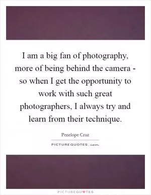 I am a big fan of photography, more of being behind the camera - so when I get the opportunity to work with such great photographers, I always try and learn from their technique Picture Quote #1