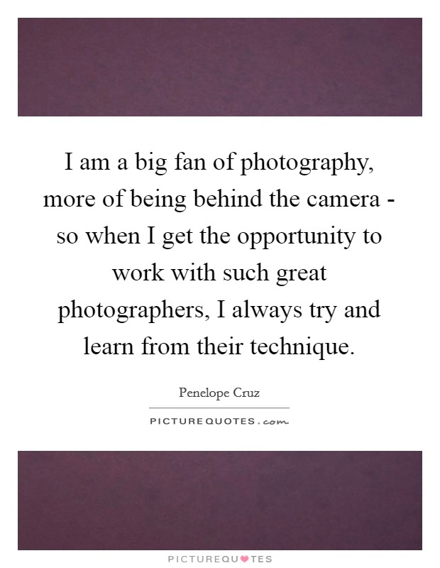I am a big fan of photography, more of being behind the camera - so when I get the opportunity to work with such great photographers, I always try and learn from their technique. Picture Quote #1