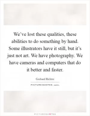 We’ve lost these qualities, these abilities to do something by hand. Some illustrators have it still, but it’s just not art. We have photography. We have cameras and computers that do it better and faster Picture Quote #1
