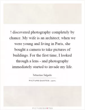 ! discovered photography completely by chance. My wife is an architect; when we were young and living in Paris, she bought a camera to take pictures of buildings. For the first time, I looked through a lens - and photography immediately started to invade my life Picture Quote #1