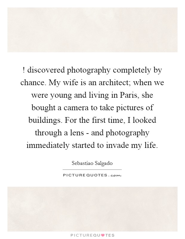 ! discovered photography completely by chance. My wife is an architect; when we were young and living in Paris, she bought a camera to take pictures of buildings. For the first time, I looked through a lens - and photography immediately started to invade my life. Picture Quote #1