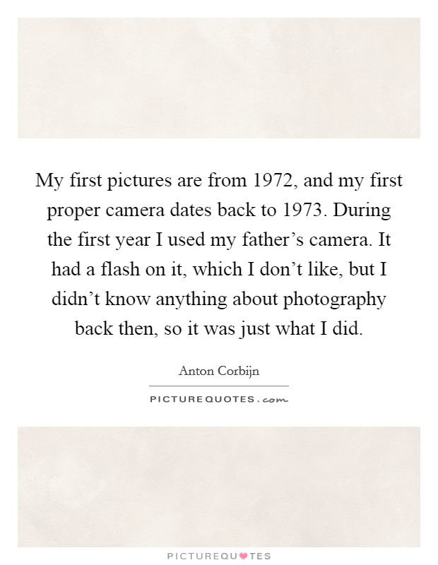 My first pictures are from 1972, and my first proper camera dates back to 1973. During the first year I used my father's camera. It had a flash on it, which I don't like, but I didn't know anything about photography back then, so it was just what I did. Picture Quote #1
