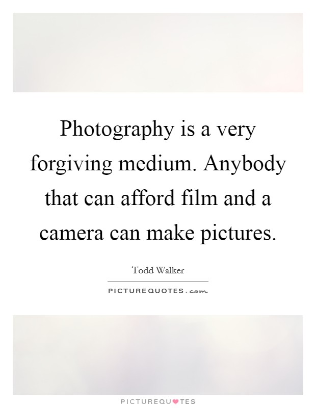 Photography is a very forgiving medium. Anybody that can afford film and a camera can make pictures. Picture Quote #1