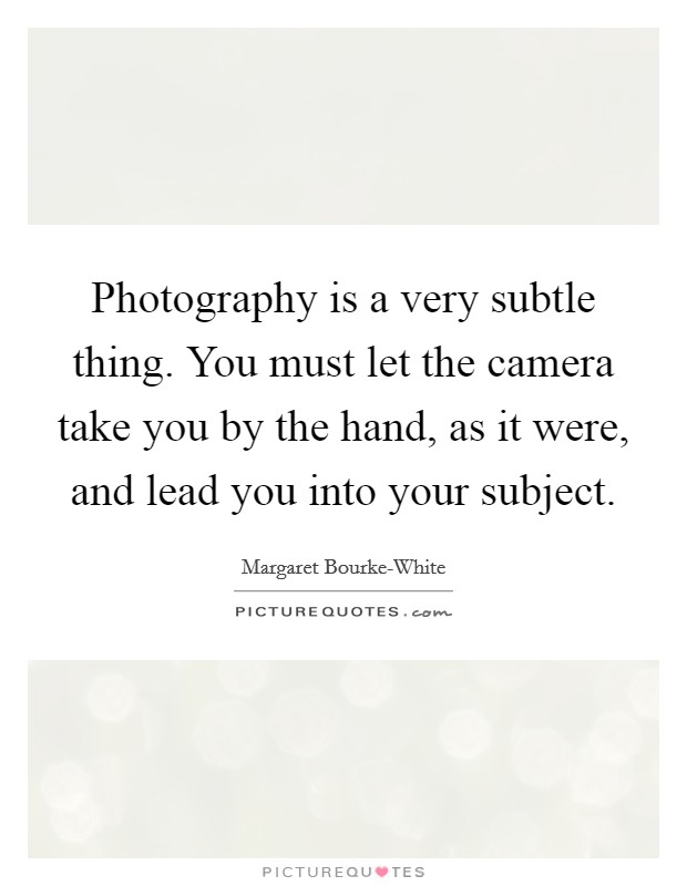 Photography is a very subtle thing. You must let the camera take you by the hand, as it were, and lead you into your subject. Picture Quote #1
