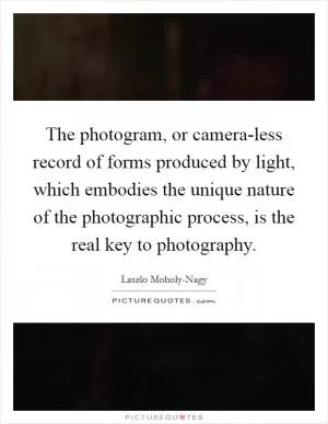 The photogram, or camera-less record of forms produced by light, which embodies the unique nature of the photographic process, is the real key to photography Picture Quote #1