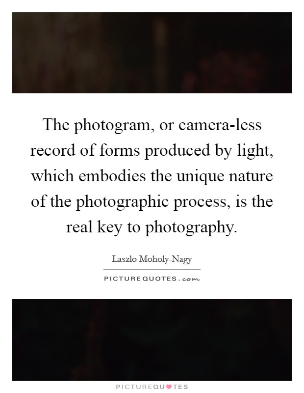 The photogram, or camera-less record of forms produced by light, which embodies the unique nature of the photographic process, is the real key to photography. Picture Quote #1