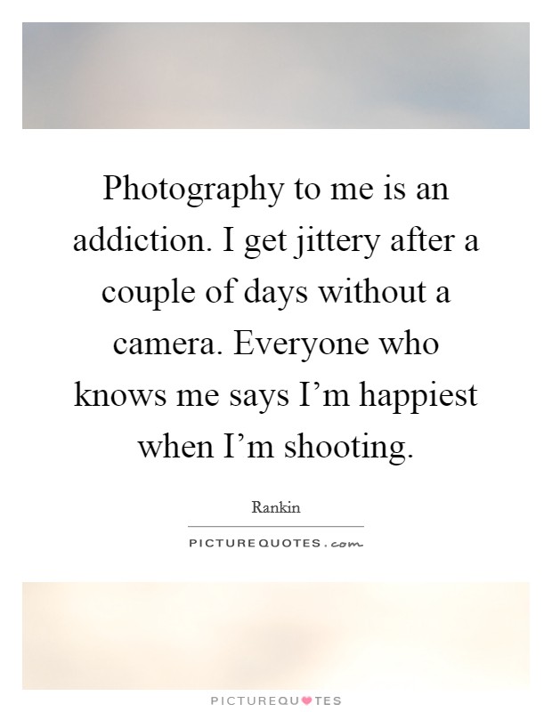 Photography to me is an addiction. I get jittery after a couple of days without a camera. Everyone who knows me says I'm happiest when I'm shooting. Picture Quote #1