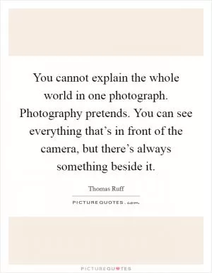 You cannot explain the whole world in one photograph. Photography pretends. You can see everything that’s in front of the camera, but there’s always something beside it Picture Quote #1