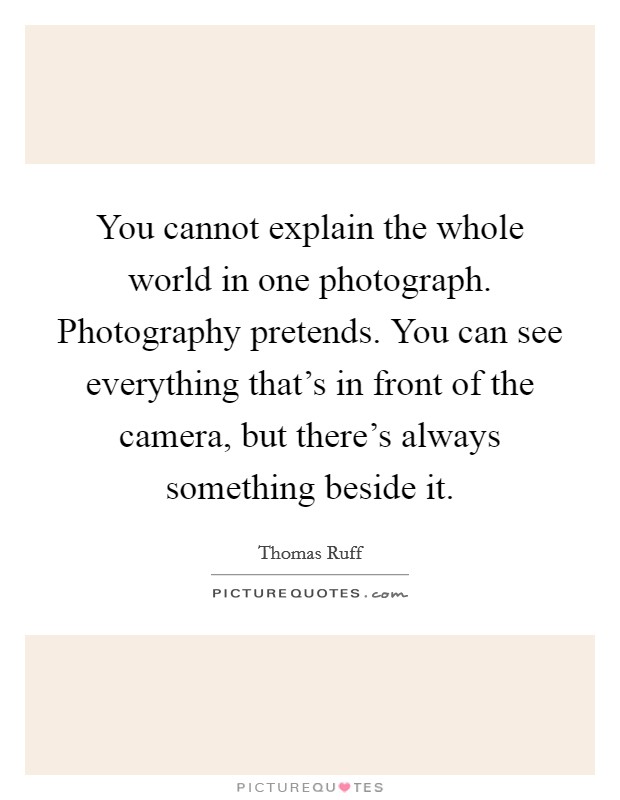 You cannot explain the whole world in one photograph. Photography pretends. You can see everything that's in front of the camera, but there's always something beside it. Picture Quote #1