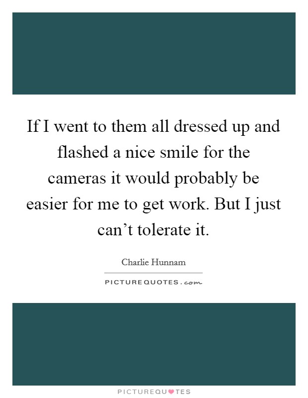 If I went to them all dressed up and flashed a nice smile for the cameras it would probably be easier for me to get work. But I just can't tolerate it. Picture Quote #1
