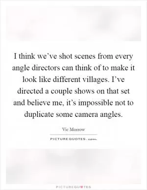 I think we’ve shot scenes from every angle directors can think of to make it look like different villages. I’ve directed a couple shows on that set and believe me, it’s impossible not to duplicate some camera angles Picture Quote #1