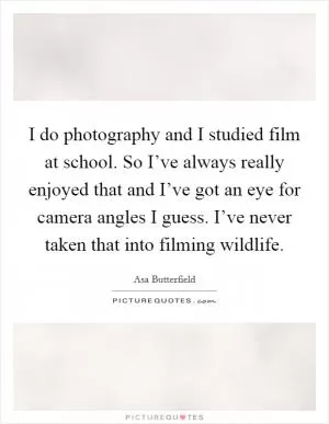 I do photography and I studied film at school. So I’ve always really enjoyed that and I’ve got an eye for camera angles I guess. I’ve never taken that into filming wildlife Picture Quote #1