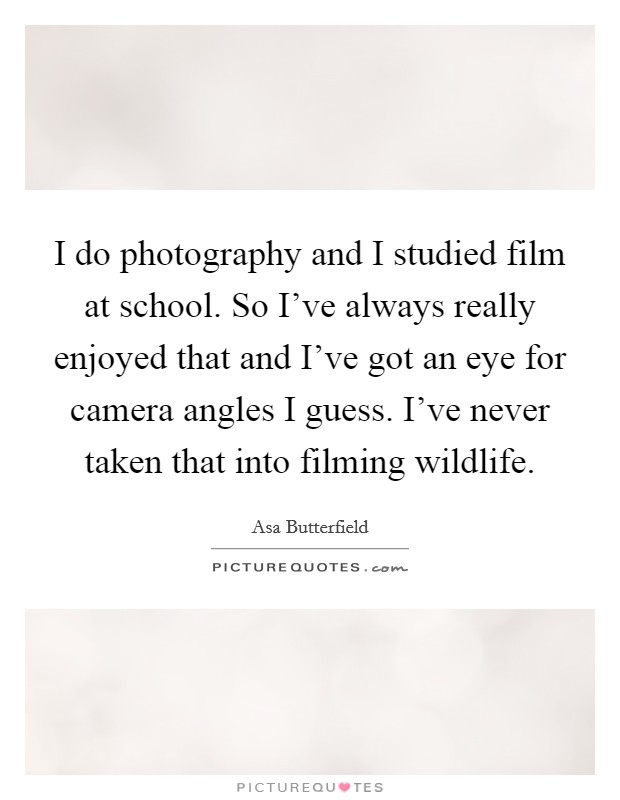 I do photography and I studied film at school. So I've always really enjoyed that and I've got an eye for camera angles I guess. I've never taken that into filming wildlife. Picture Quote #1