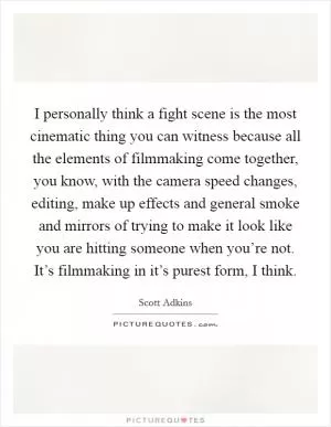I personally think a fight scene is the most cinematic thing you can witness because all the elements of filmmaking come together, you know, with the camera speed changes, editing, make up effects and general smoke and mirrors of trying to make it look like you are hitting someone when you’re not. It’s filmmaking in it’s purest form, I think Picture Quote #1