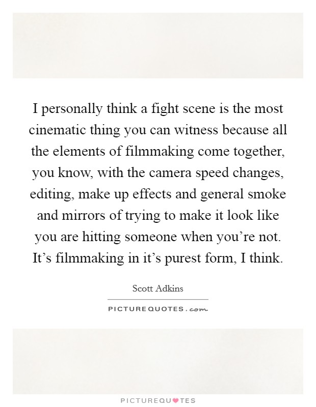 I personally think a fight scene is the most cinematic thing you can witness because all the elements of filmmaking come together, you know, with the camera speed changes, editing, make up effects and general smoke and mirrors of trying to make it look like you are hitting someone when you're not. It's filmmaking in it's purest form, I think. Picture Quote #1