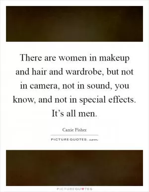 There are women in makeup and hair and wardrobe, but not in camera, not in sound, you know, and not in special effects. It’s all men Picture Quote #1