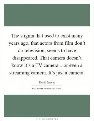 The stigma that used to exist many years ago, that actors from film don’t do television, seems to have disappeared. That camera doesn’t know it’s a TV camera... or even a streaming camera. It’s just a camera Picture Quote #1