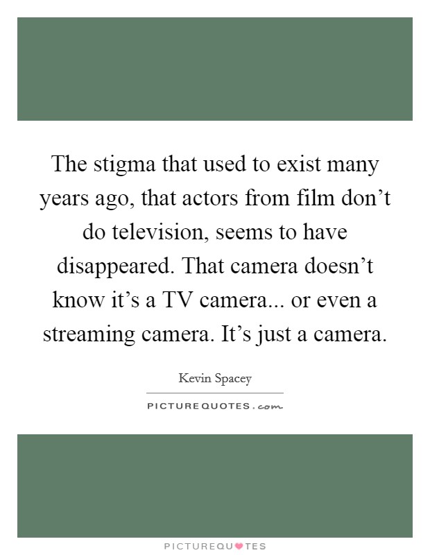 The stigma that used to exist many years ago, that actors from film don't do television, seems to have disappeared. That camera doesn't know it's a TV camera... or even a streaming camera. It's just a camera. Picture Quote #1