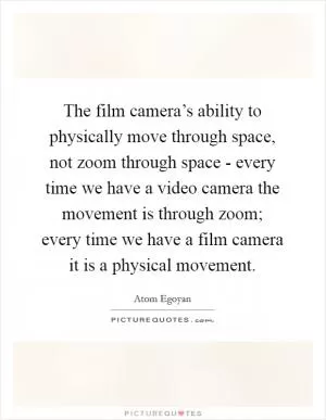 The film camera’s ability to physically move through space, not zoom through space - every time we have a video camera the movement is through zoom; every time we have a film camera it is a physical movement Picture Quote #1