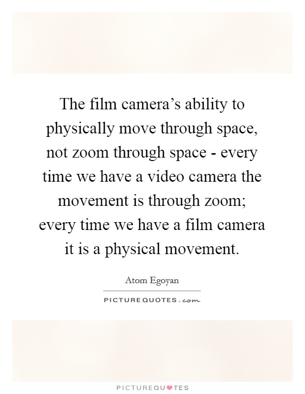 The film camera's ability to physically move through space, not zoom through space - every time we have a video camera the movement is through zoom; every time we have a film camera it is a physical movement. Picture Quote #1