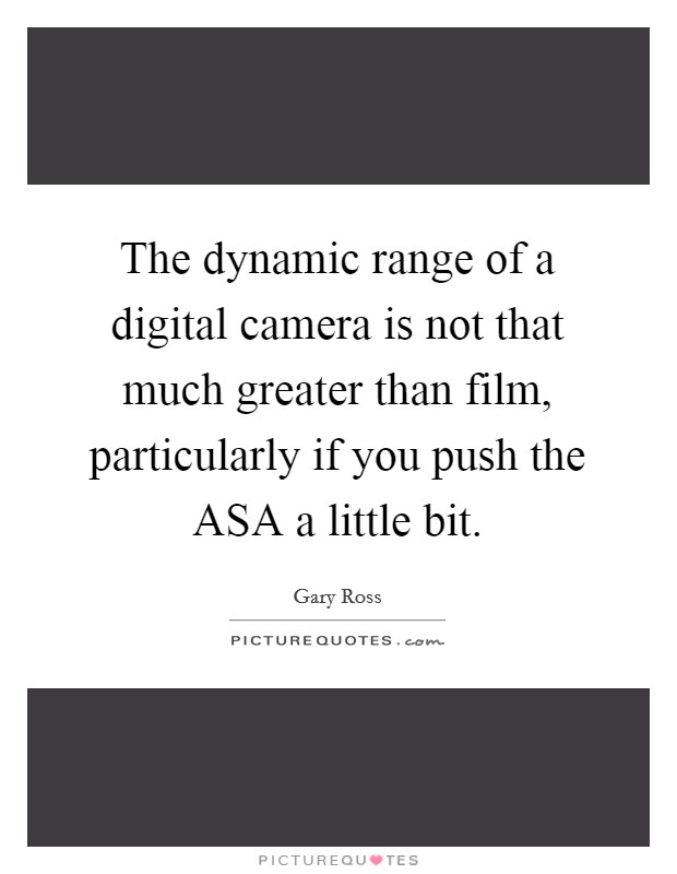 The dynamic range of a digital camera is not that much greater than film, particularly if you push the ASA a little bit. Picture Quote #1