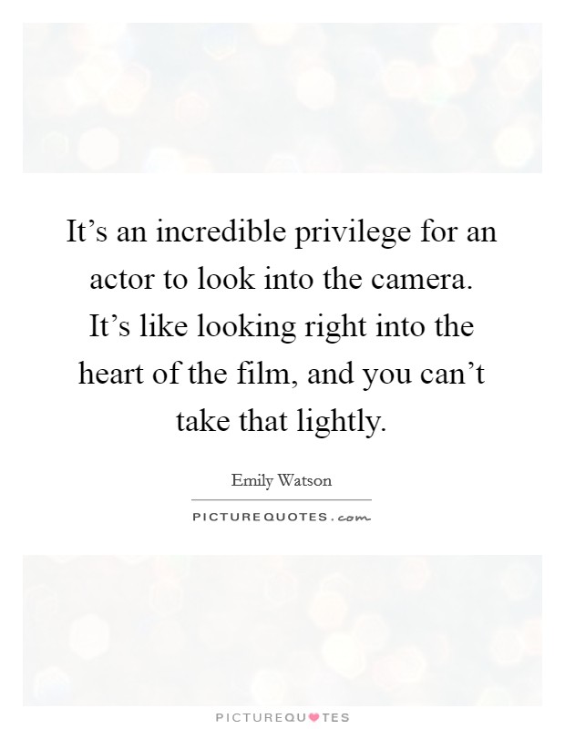 It's an incredible privilege for an actor to look into the camera. It's like looking right into the heart of the film, and you can't take that lightly. Picture Quote #1