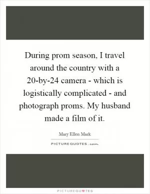 During prom season, I travel around the country with a 20-by-24 camera - which is logistically complicated - and photograph proms. My husband made a film of it Picture Quote #1