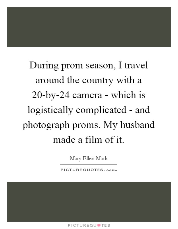 During prom season, I travel around the country with a 20-by-24 camera - which is logistically complicated - and photograph proms. My husband made a film of it. Picture Quote #1