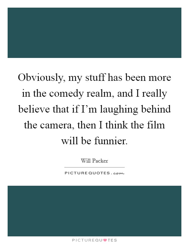 Obviously, my stuff has been more in the comedy realm, and I really believe that if I'm laughing behind the camera, then I think the film will be funnier. Picture Quote #1